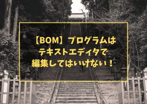 【BOM】プログラムは テキストエディタで 編集してはいけない!