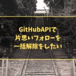 GitHubAPIで片思いフォローを一括解除をしたい