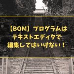 【BOM】プログラムは テキストエディタで 編集してはいけない!