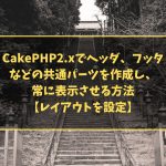 CakePHP2.xでヘッダ、フッタなどの共通パーツを作成し、常に表示させる方法【レイアウトを設定】