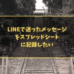 LINEで送ったメッセージをスプレッドシートに記録したい